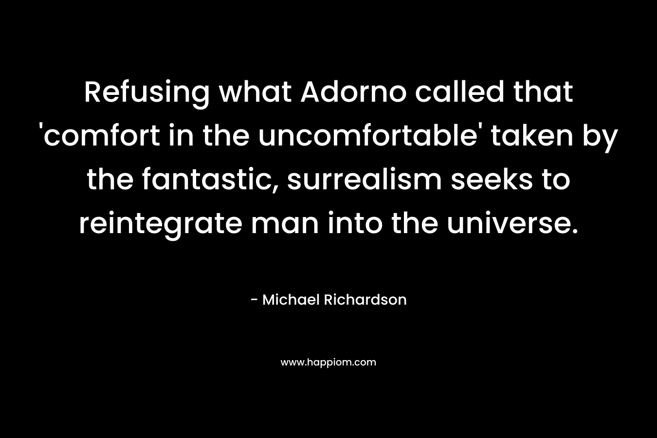 Refusing what Adorno called that ‘comfort in the uncomfortable’ taken by the fantastic, surrealism seeks to reintegrate man into the universe. – Michael Richardson