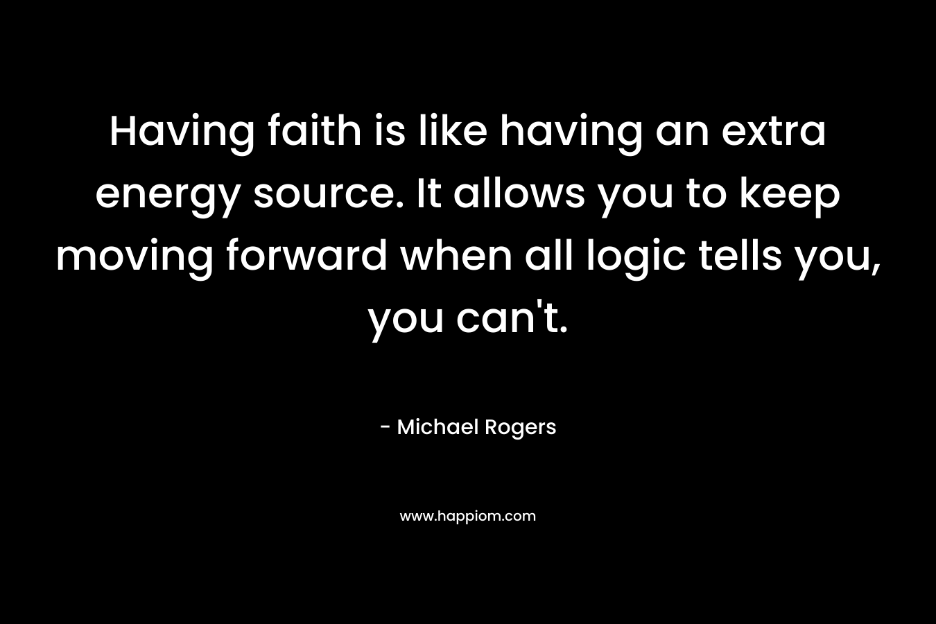 Having faith is like having an extra energy source. It allows you to keep moving forward when all logic tells you, you can’t. – Michael Rogers