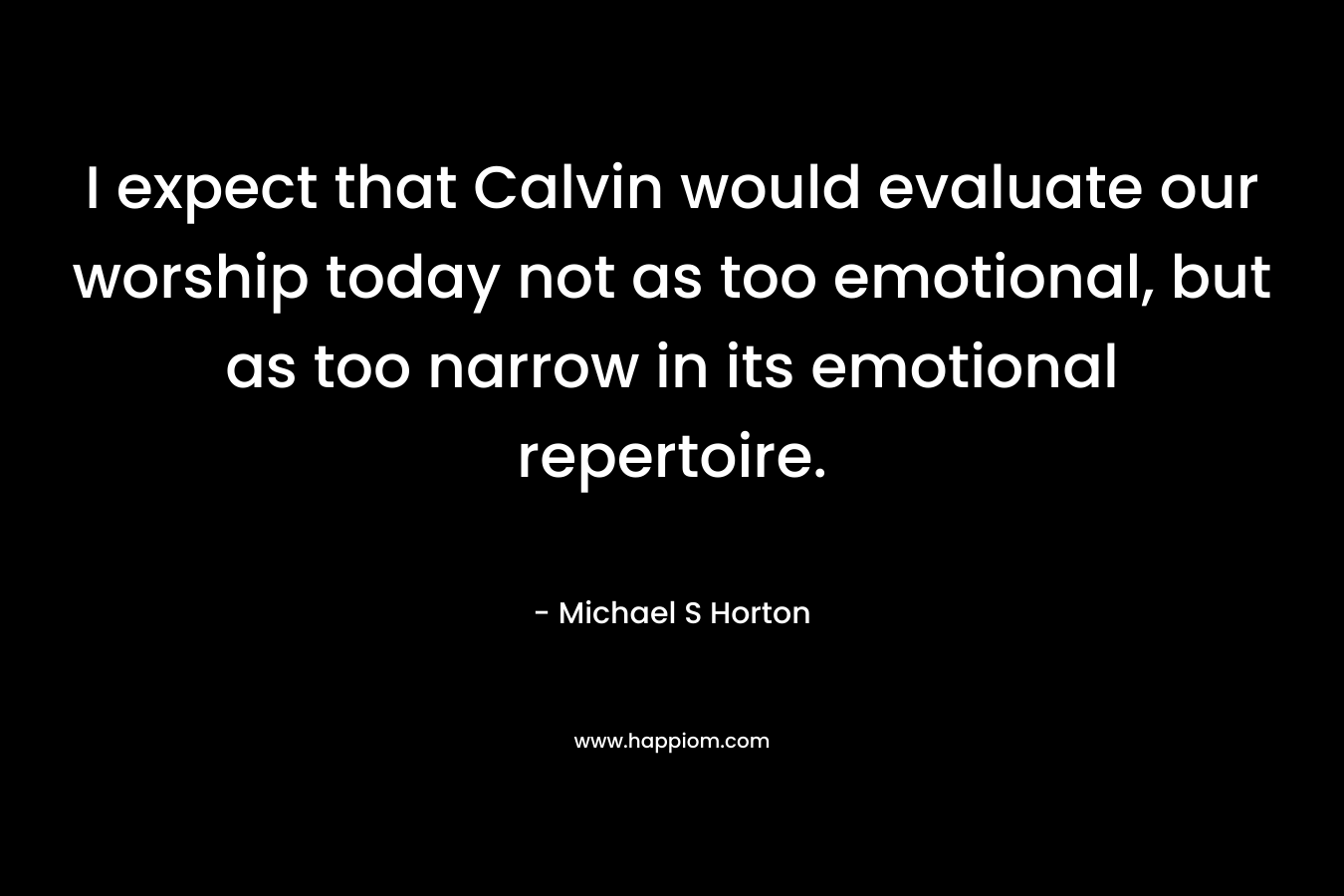 I expect that Calvin would evaluate our worship today not as too emotional, but as too narrow in its emotional repertoire. – Michael S Horton