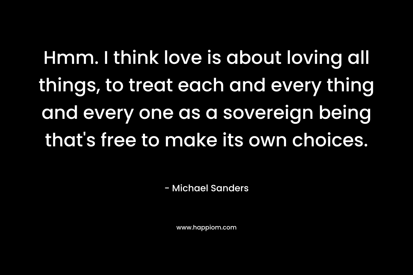 Hmm. I think love is about loving all things, to treat each and every thing and every one as a sovereign being that’s free to make its own choices. – Michael  Sanders