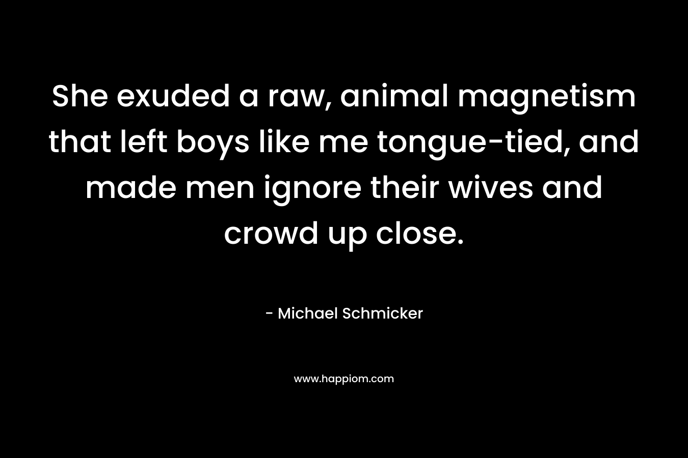 She exuded a raw, animal magnetism that left boys like me tongue-tied, and made men ignore their wives and crowd up close. – Michael Schmicker