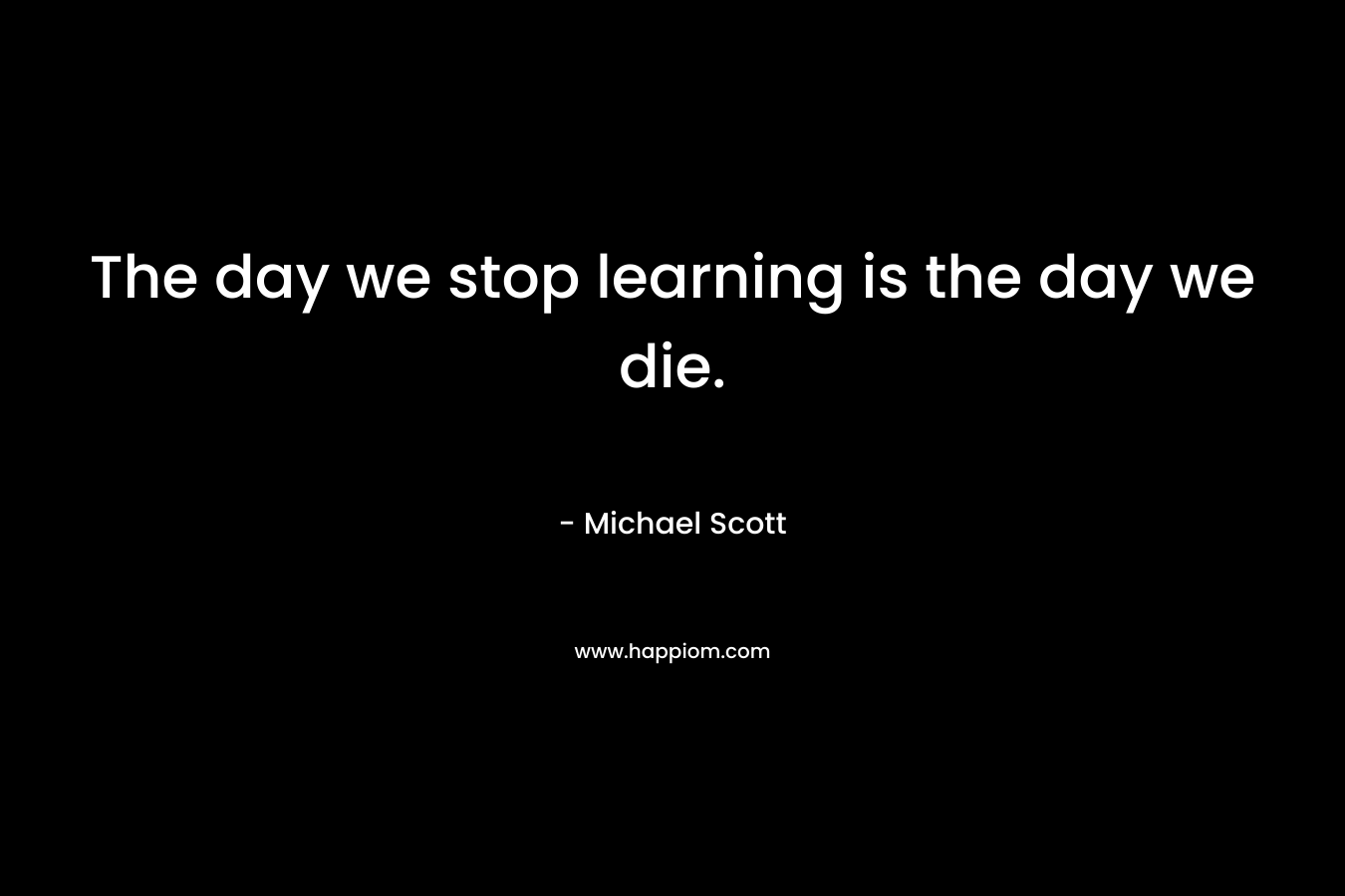 The day we stop learning is the day we die. – Michael Scott