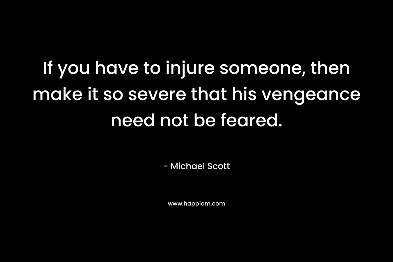 If you have to injure someone, then make it so severe that his vengeance need not be feared. – Michael Scott