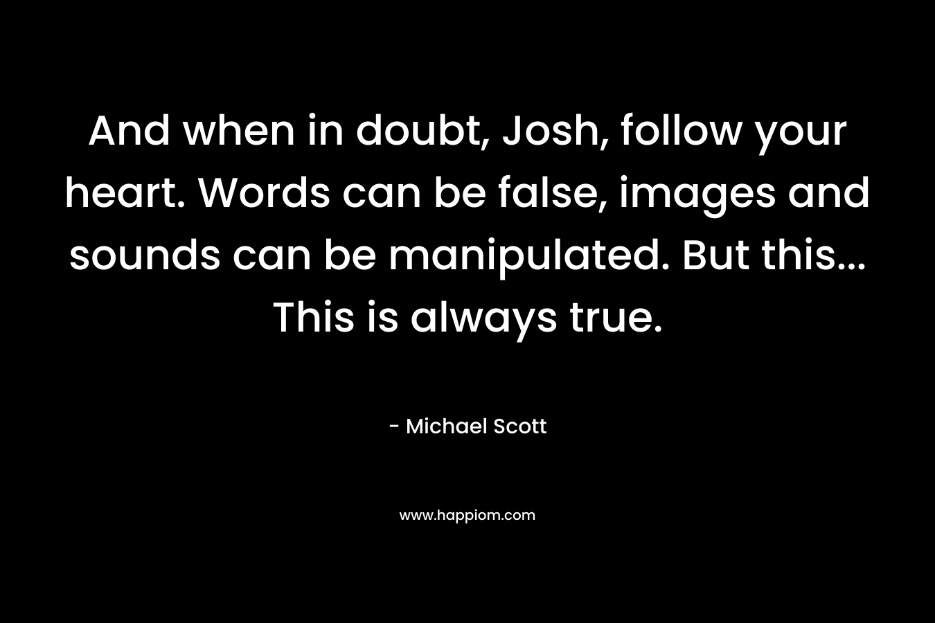 And when in doubt, Josh, follow your heart. Words can be false, images and sounds can be manipulated. But this… This is always true. – Michael Scott
