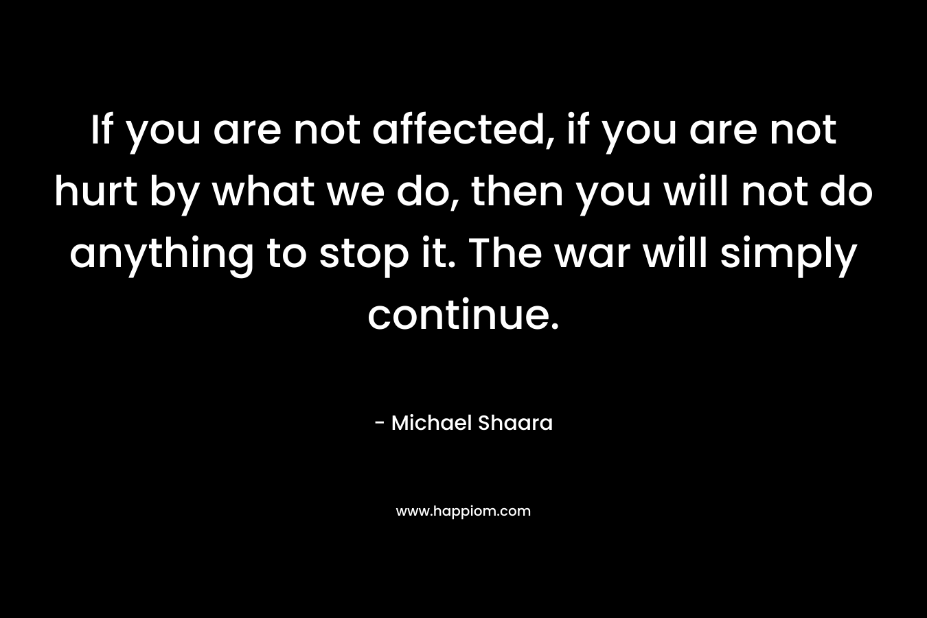 If you are not affected, if you are not hurt by what we do, then you will not do anything to stop it. The war will simply continue. – Michael Shaara