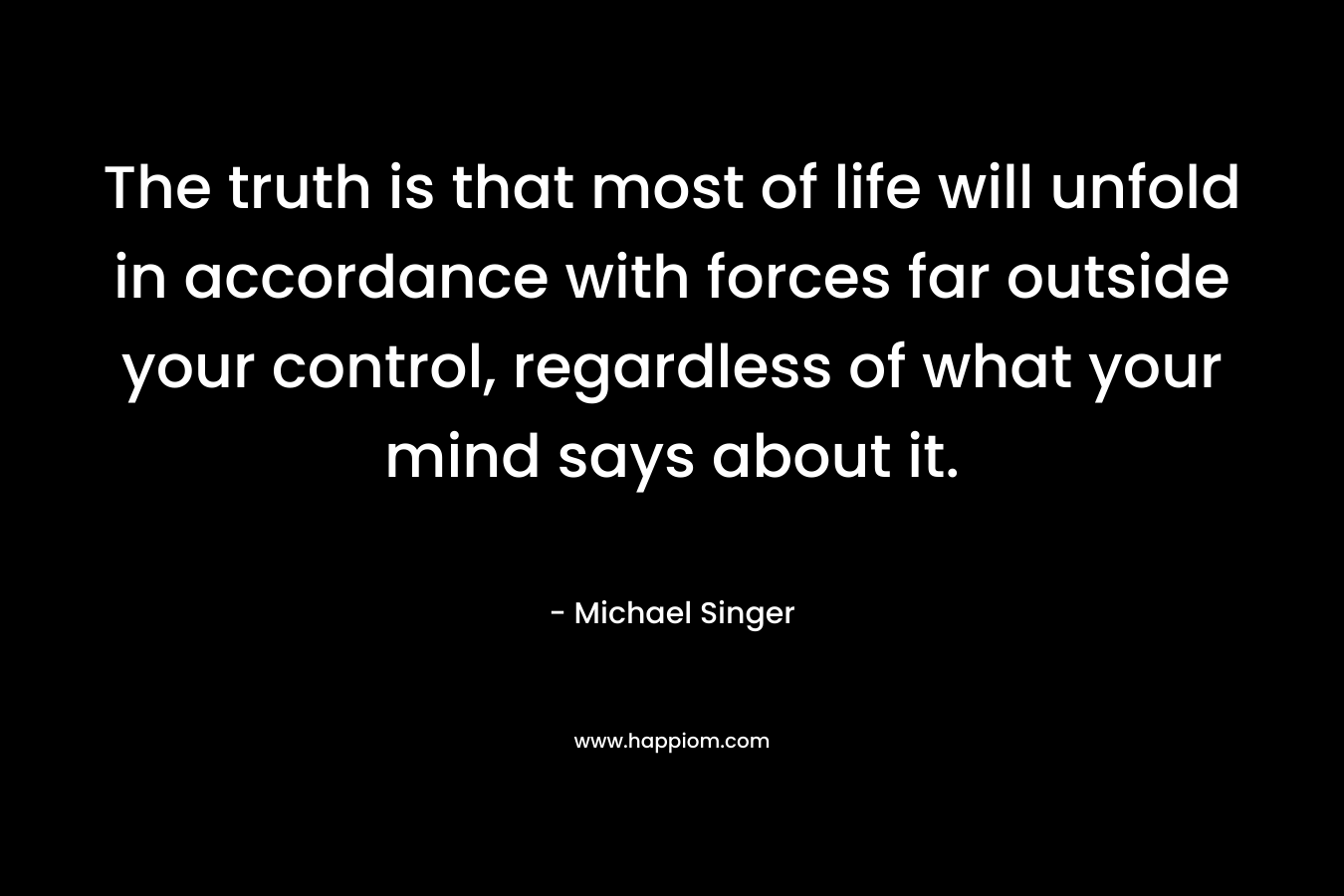 The truth is that most of life will unfold in accordance with forces far outside your control, regardless of what your mind says about it. – Michael Singer
