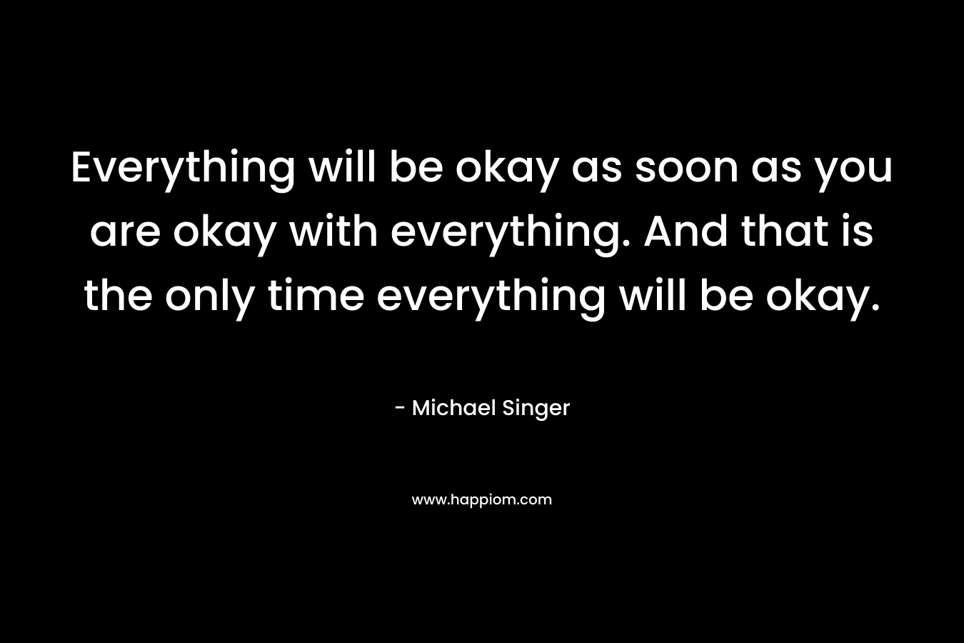 Everything will be okay as soon as you are okay with everything. And that is the only time everything will be okay.