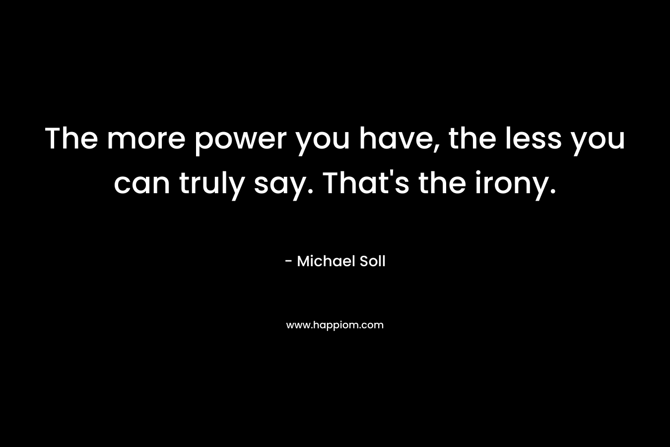 The more power you have, the less you can truly say. That’s the irony. – Michael Soll