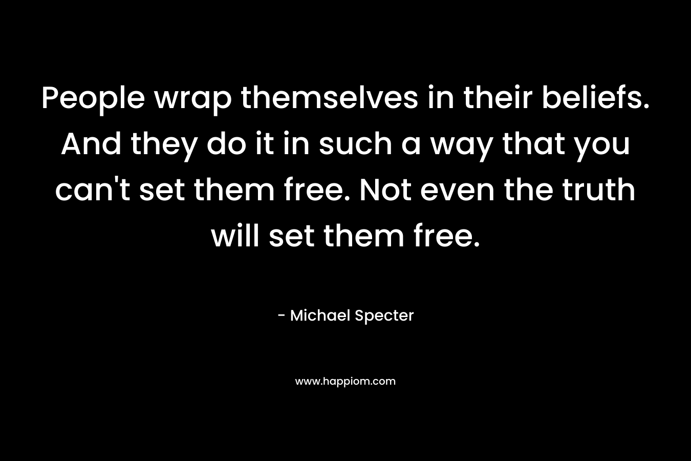 People wrap themselves in their beliefs. And they do it in such a way that you can’t set them free. Not even the truth will set them free. – Michael Specter