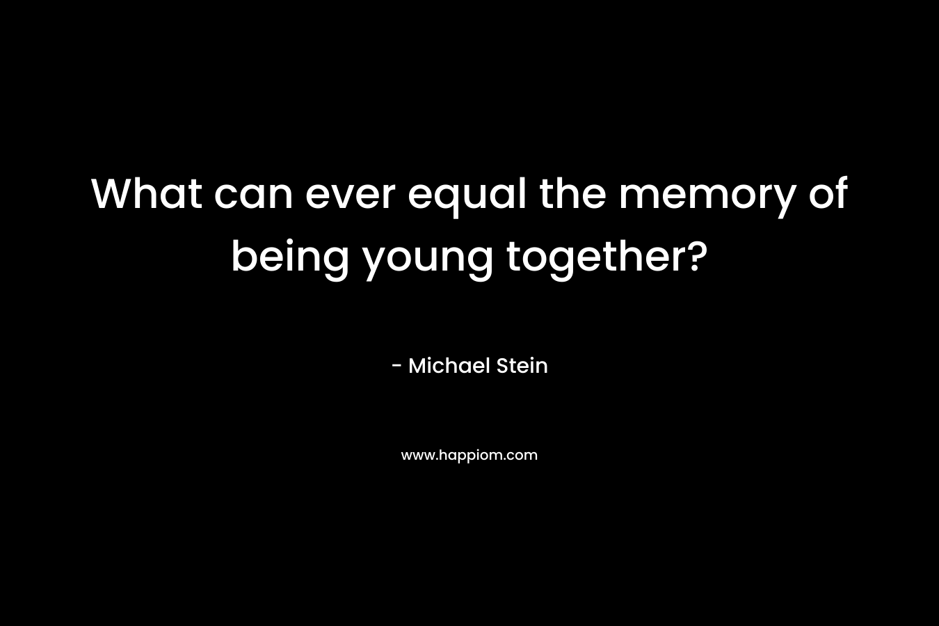 What can ever equal the memory of being young together? – Michael Stein