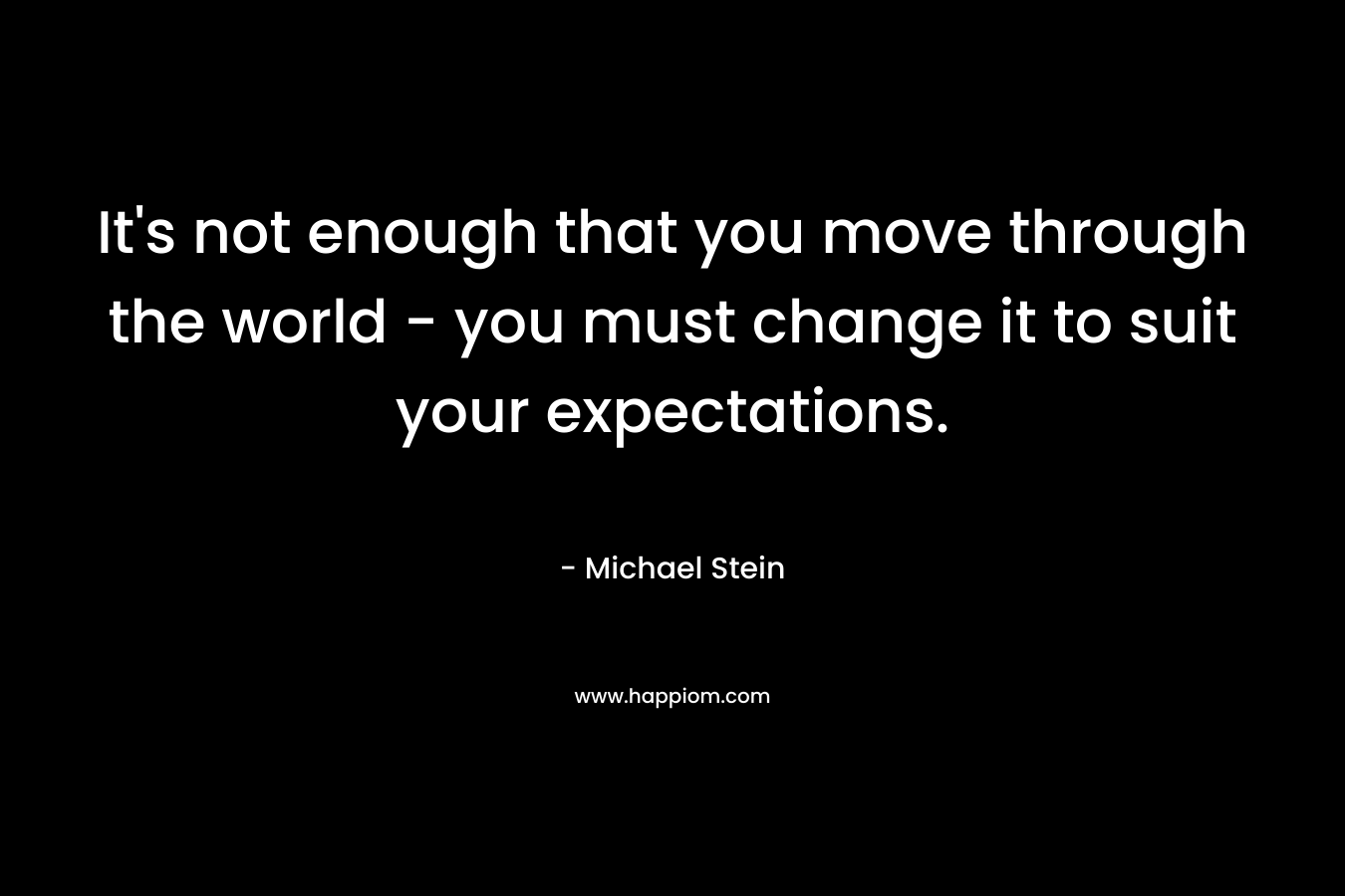 It's not enough that you move through the world - you must change it to suit your expectations.