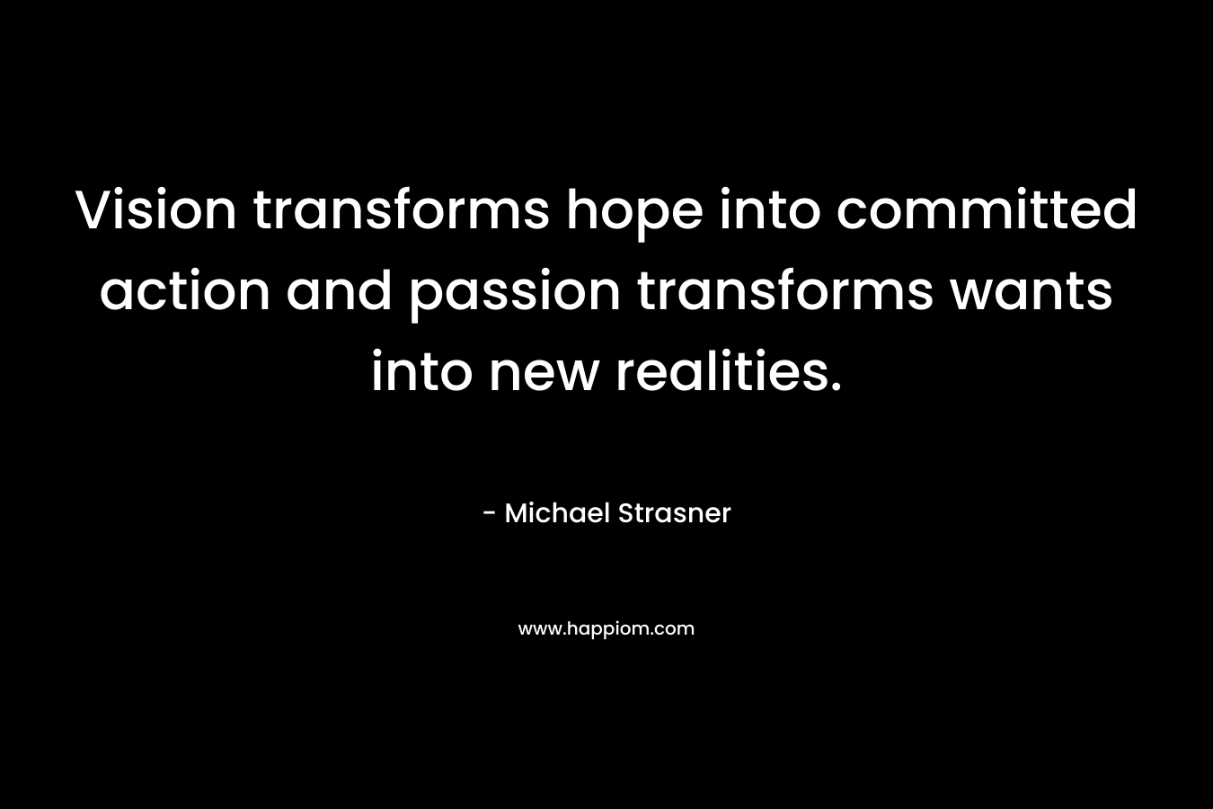 Vision transforms hope into committed action and passion transforms wants into new realities. – Michael Strasner