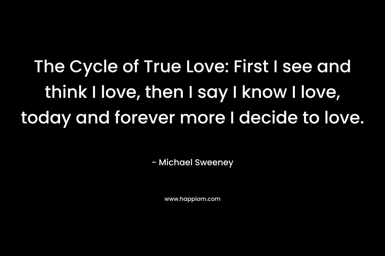 The Cycle of True Love: First I see and think I love, then I say I know I love, today and forever more I decide to love. – Michael Sweeney