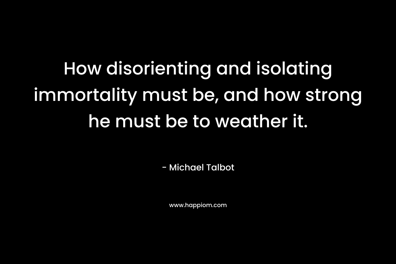 How disorienting and isolating immortality must be, and how strong he must be to weather it. – Michael Talbot