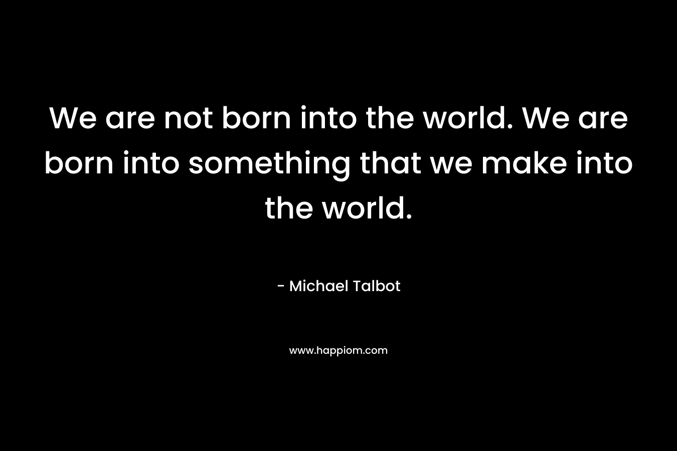 We are not born into the world. We are born into something that we make into the world.