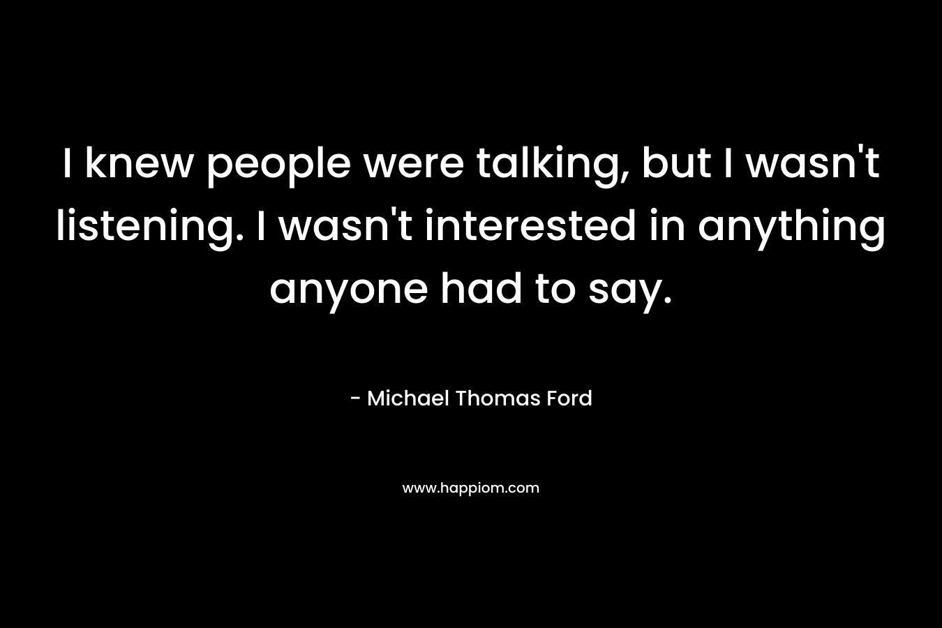 I knew people were talking, but I wasn’t listening. I wasn’t interested in anything anyone had to say. – Michael Thomas Ford