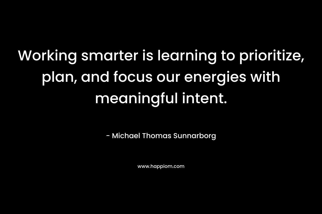 Working smarter is learning to prioritize, plan, and focus our energies with meaningful intent. – Michael Thomas Sunnarborg