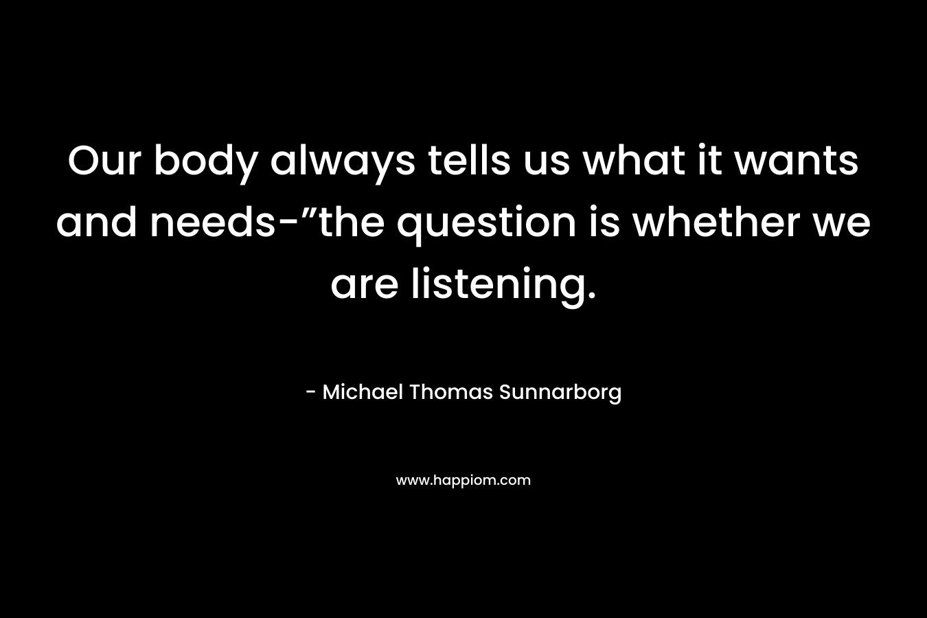 Our body always tells us what it wants and needs-”the question is whether we are listening. – Michael Thomas Sunnarborg