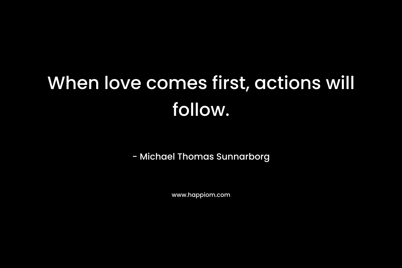 When love comes first, actions will follow. – Michael Thomas Sunnarborg
