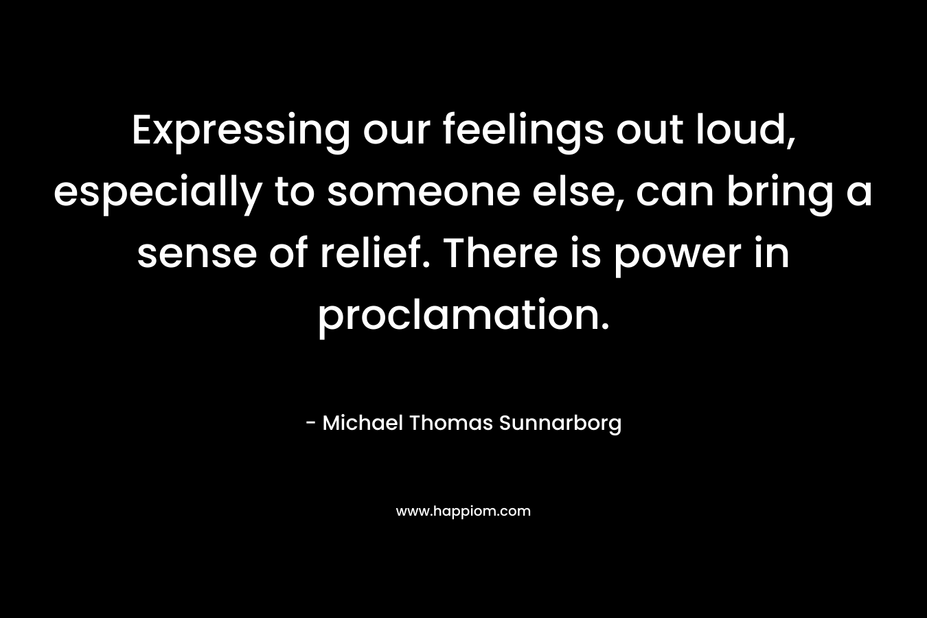 Expressing our feelings out loud, especially to someone else, can bring a sense of relief. There is power in proclamation. – Michael Thomas Sunnarborg
