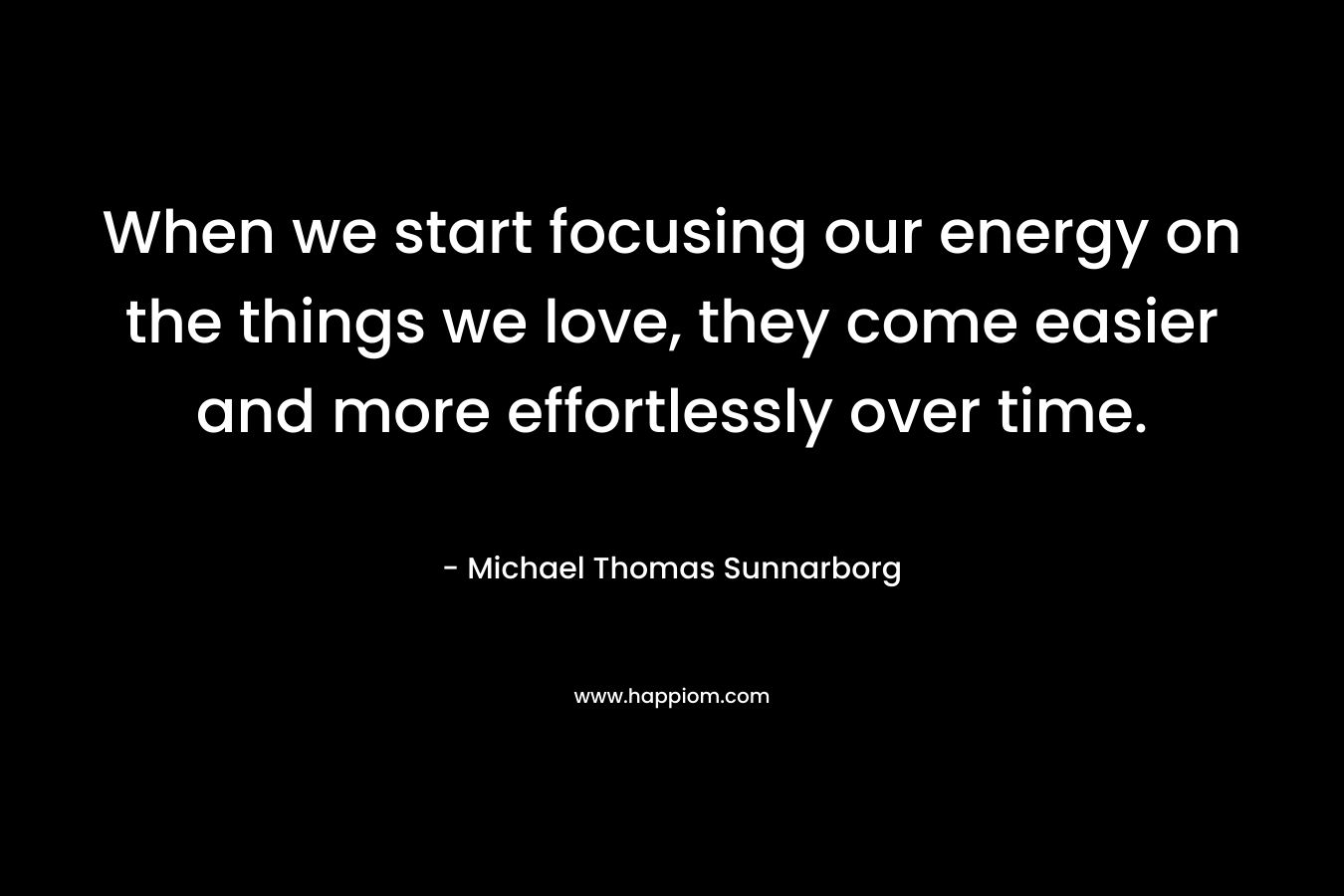 When we start focusing our energy on the things we love, they come easier and more effortlessly over time.