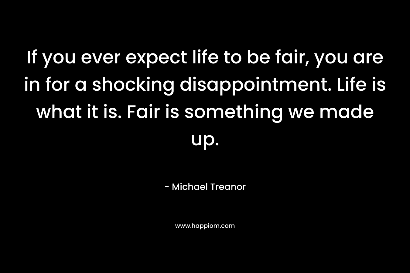 If you ever expect life to be fair, you are in for a shocking disappointment. Life is what it is. Fair is something we made up. – Michael Treanor