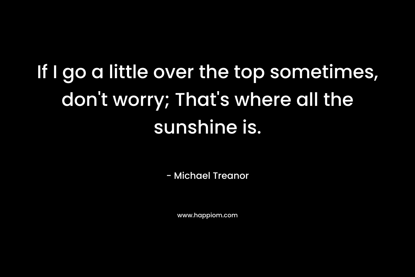 If I go a little over the top sometimes, don’t worry; That’s where all the sunshine is. – Michael Treanor