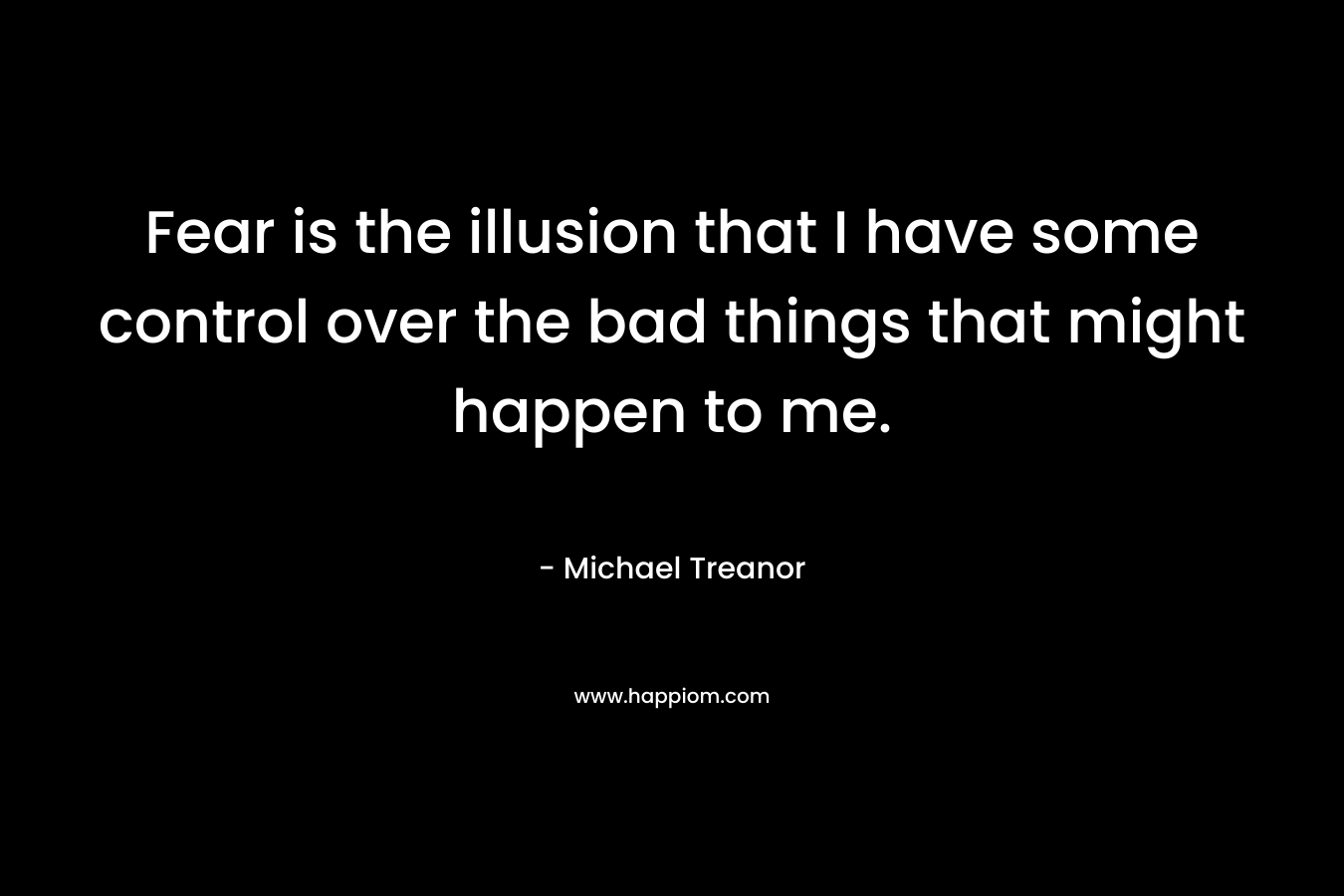 Fear is the illusion that I have some control over the bad things that might happen to me. – Michael Treanor