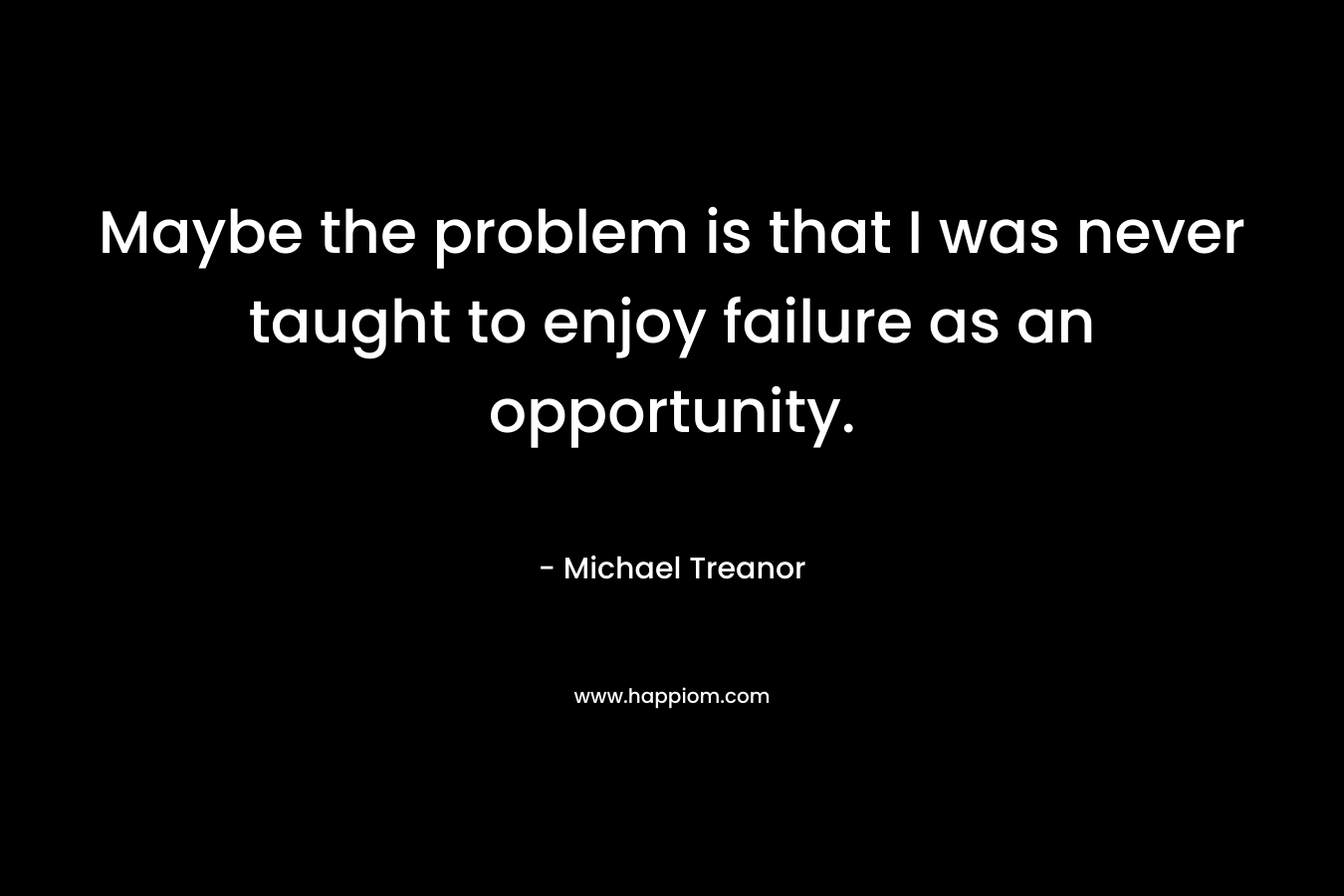 Maybe the problem is that I was never taught to enjoy failure as an opportunity. – Michael Treanor