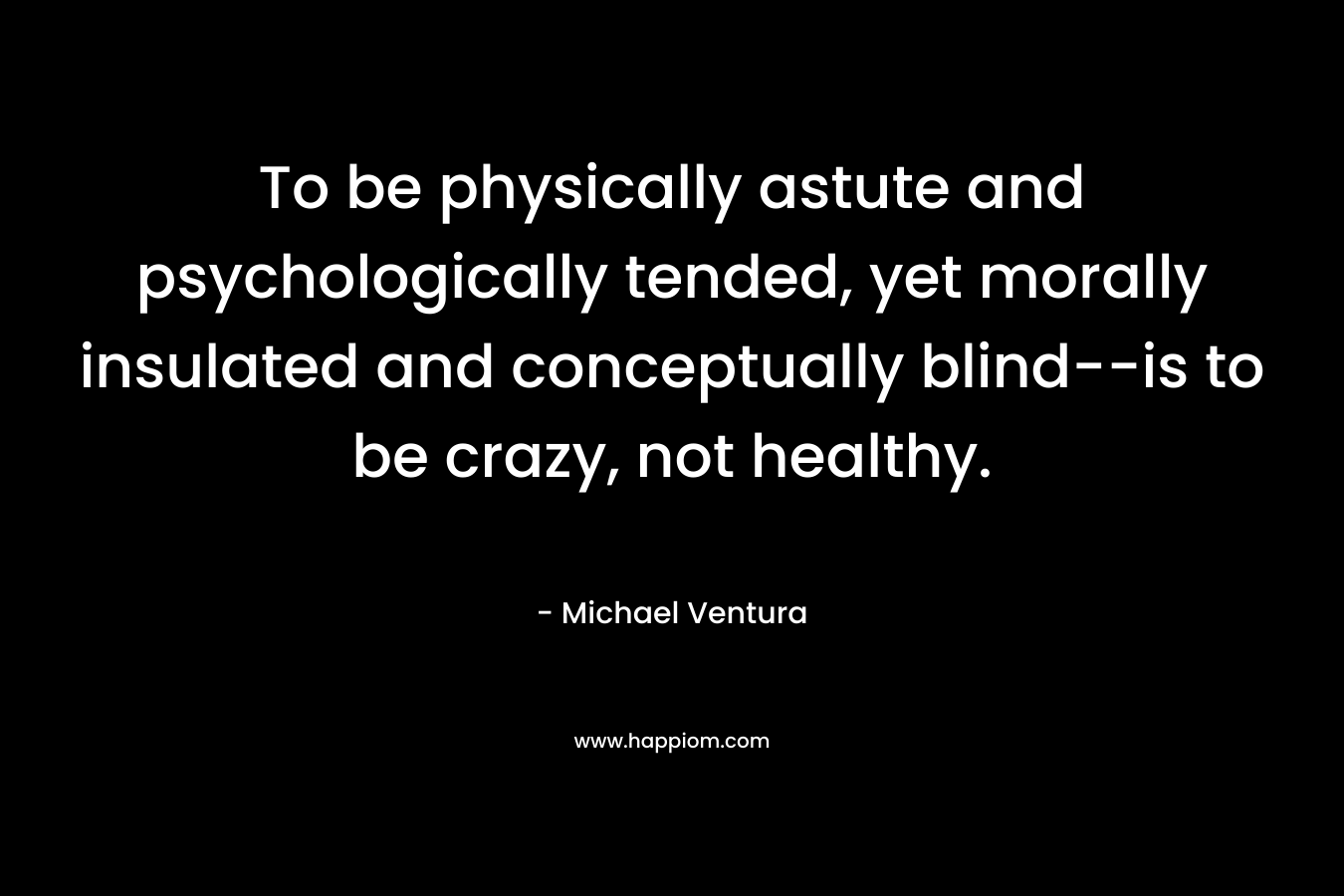 To be physically astute and psychologically tended, yet morally insulated and conceptually blind–is to be crazy, not healthy. – Michael Ventura