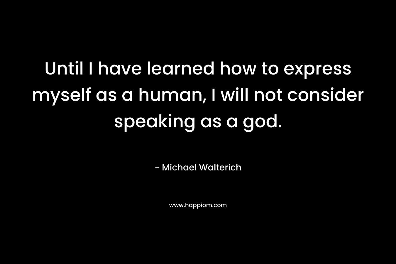 Until I have learned how to express myself as a human, I will not consider speaking as a god. – Michael Walterich