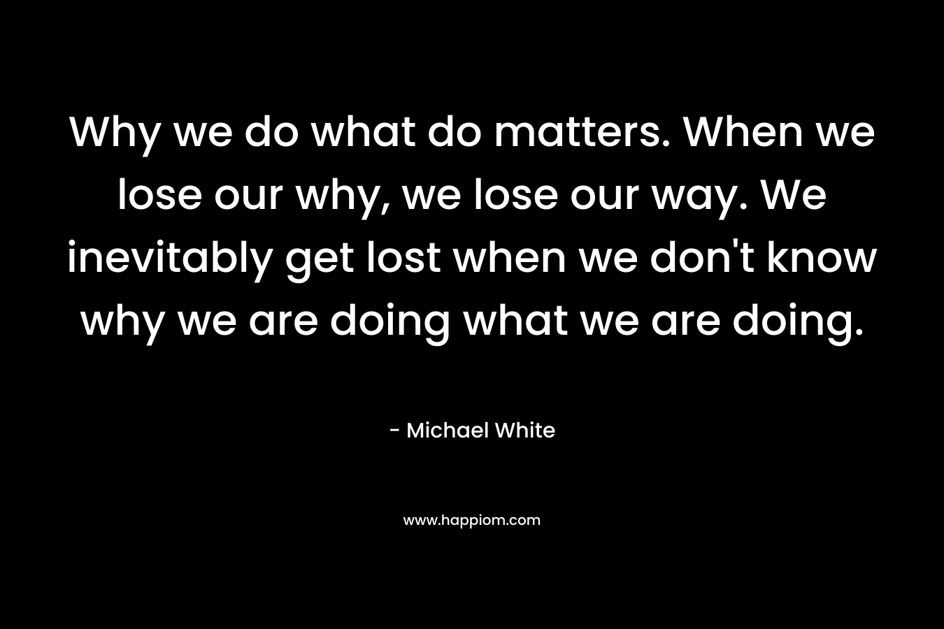 Why we do what do matters. When we lose our why, we lose our way. We inevitably get lost when we don't know why we are doing what we are doing.