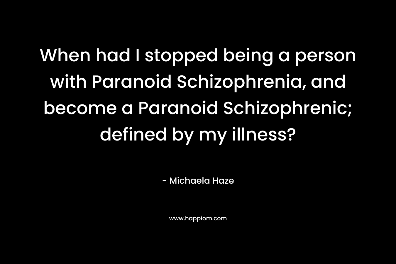 When had I stopped being a person with Paranoid Schizophrenia, and become a Paranoid Schizophrenic; defined by my illness? – Michaela Haze