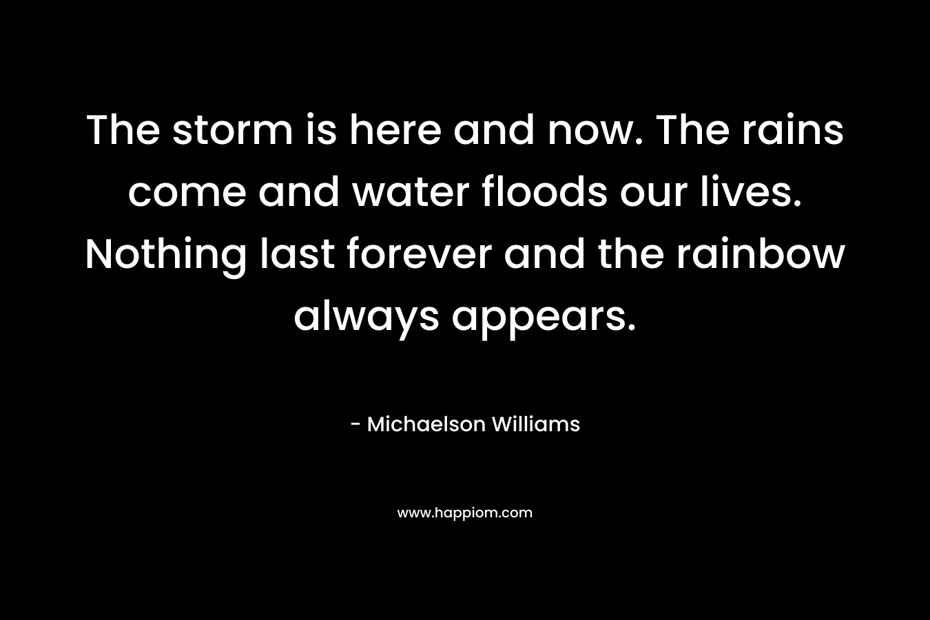The storm is here and now. The rains come and water floods our lives. Nothing last forever and the rainbow always appears.