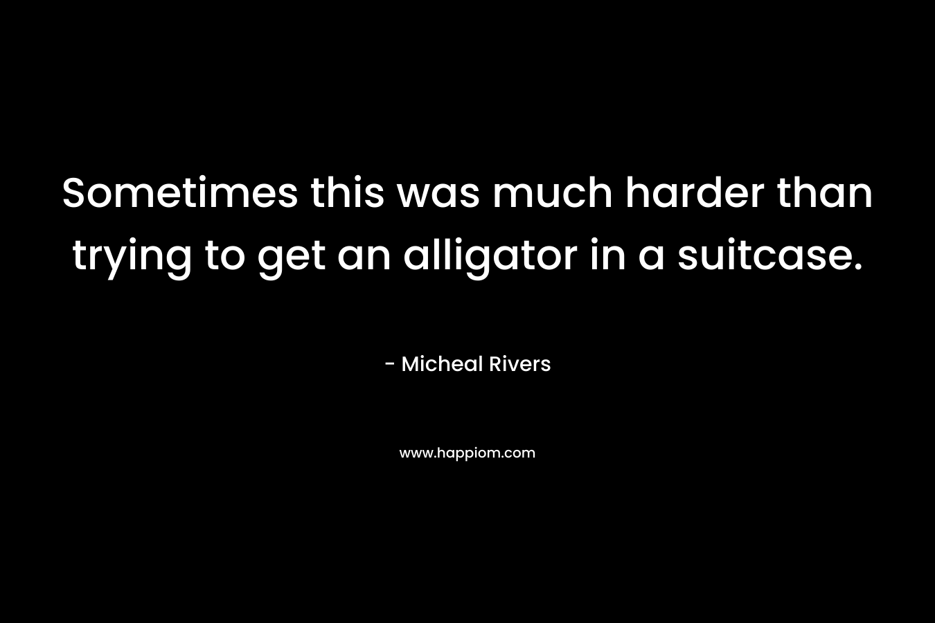 Sometimes this was much harder than trying to get an alligator in a suitcase. – Micheal Rivers
