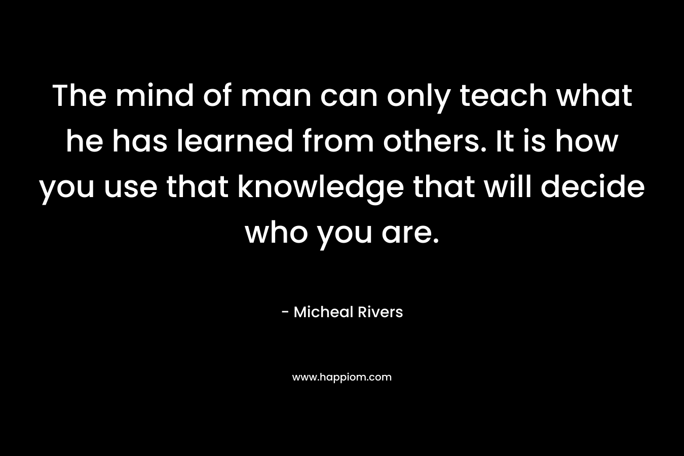 The mind of man can only teach what he has learned from others. It is how you use that knowledge that will decide who you are. – Micheal Rivers