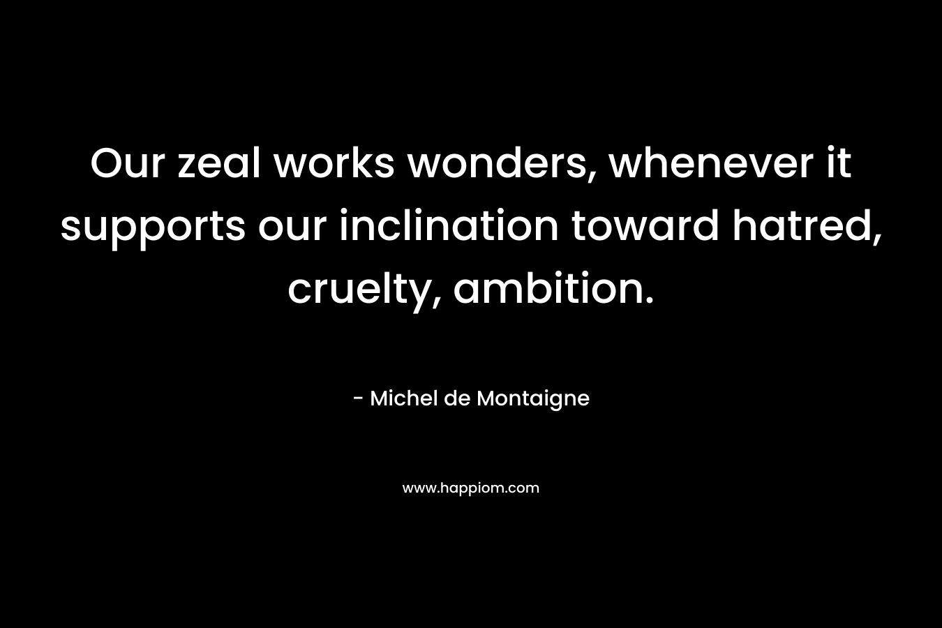 Our zeal works wonders, whenever it supports our inclination toward hatred, cruelty, ambition. – Michel de Montaigne