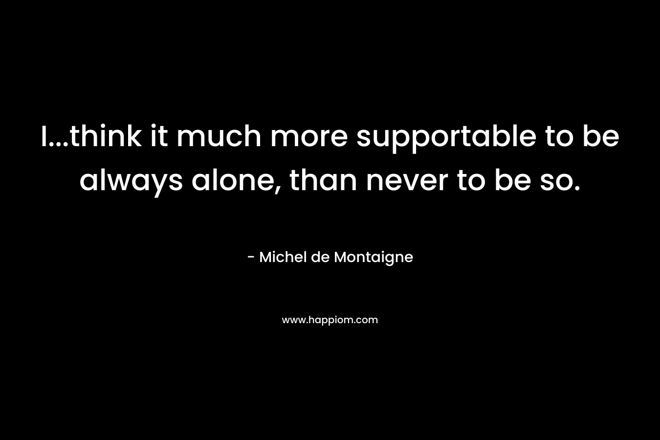 I…think it much more supportable to be always alone, than never to be so. – Michel de Montaigne