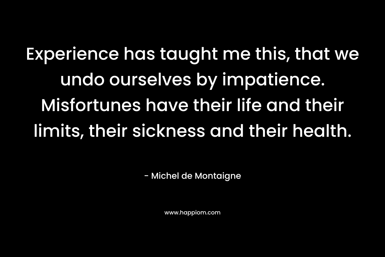 Experience has taught me this, that we undo ourselves by impatience. Misfortunes have their life and their limits, their sickness and their health. – Michel de Montaigne