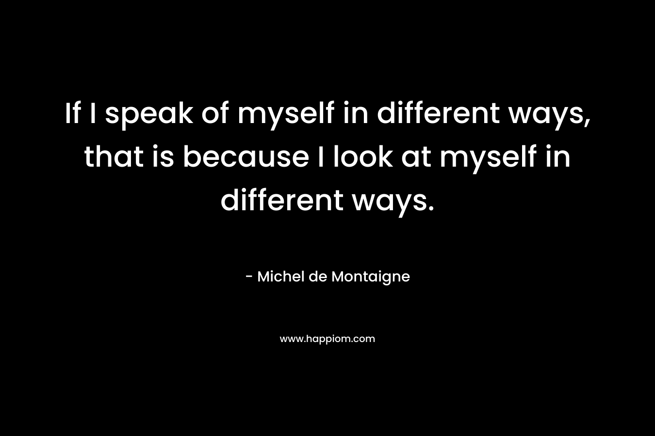 If I speak of myself in different ways, that is because I look at myself in different ways. – Michel de Montaigne
