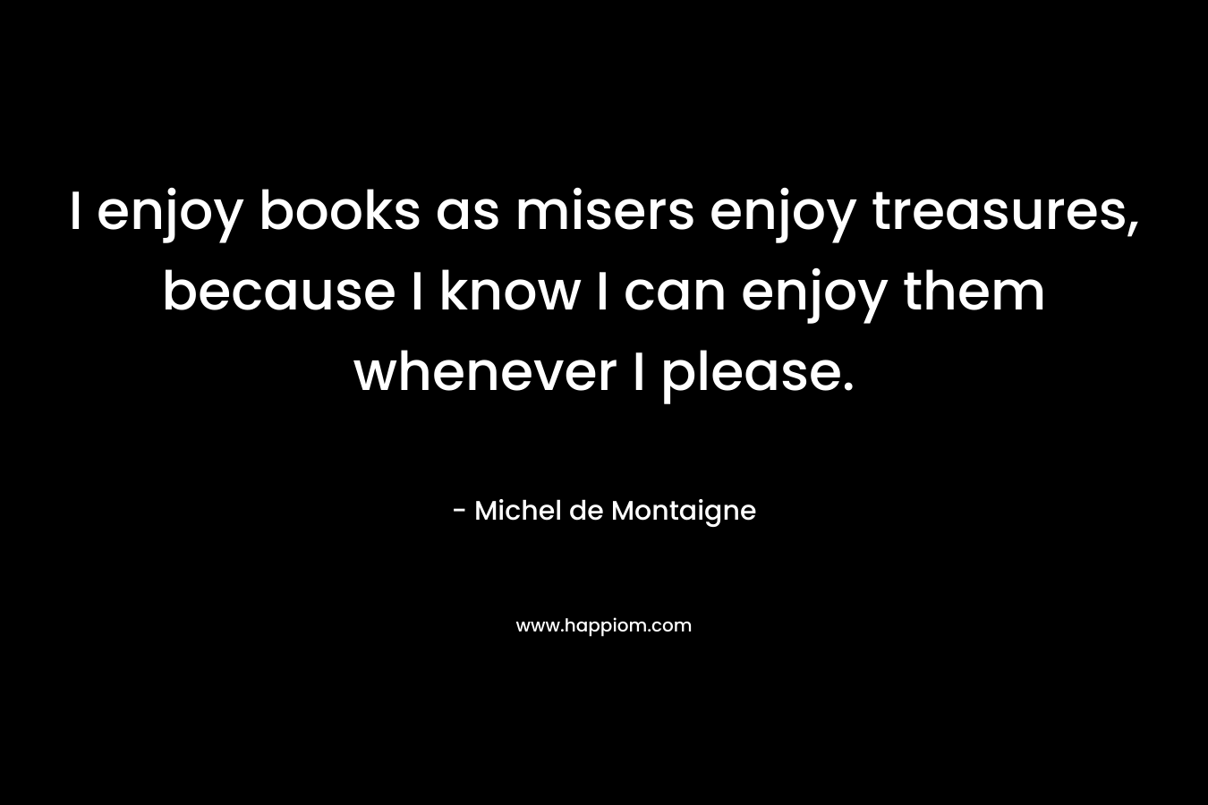 I enjoy books as misers enjoy treasures, because I know I can enjoy them whenever I please. – Michel de Montaigne
