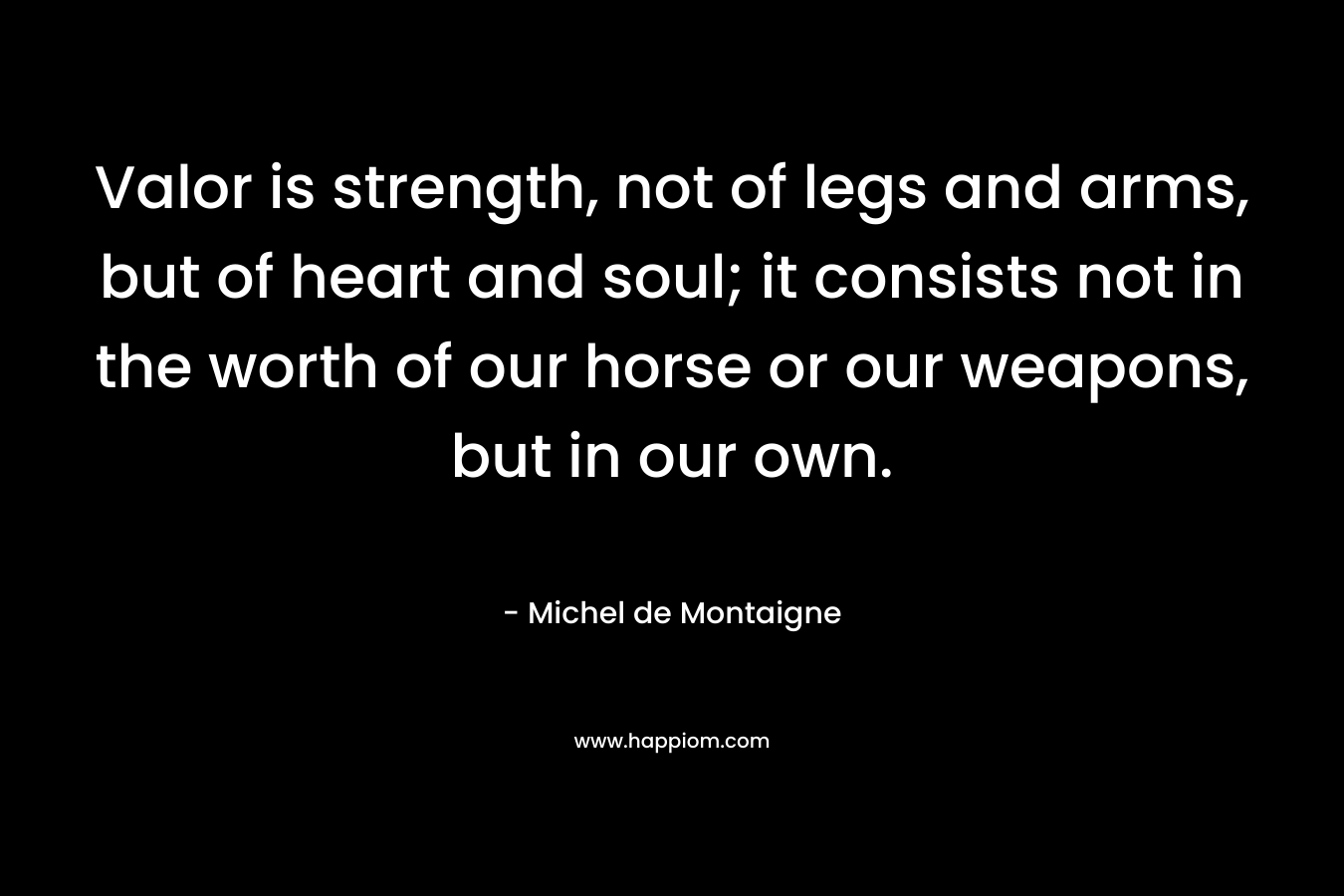 Valor is strength, not of legs and arms, but of heart and soul; it consists not in the worth of our horse or our weapons, but in our own. – Michel de Montaigne