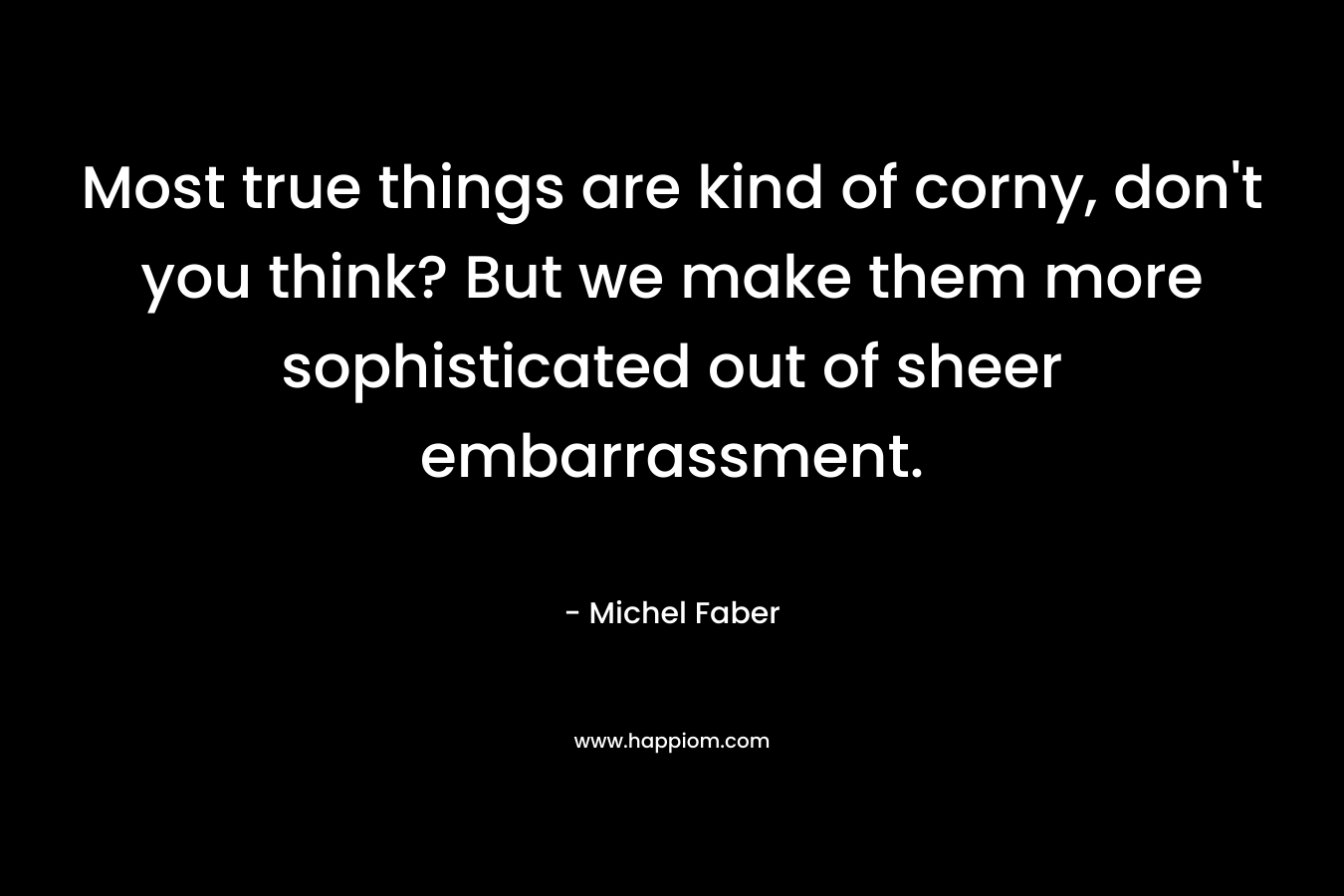Most true things are kind of corny, don’t you think? But we make them more sophisticated out of sheer embarrassment. – Michel Faber