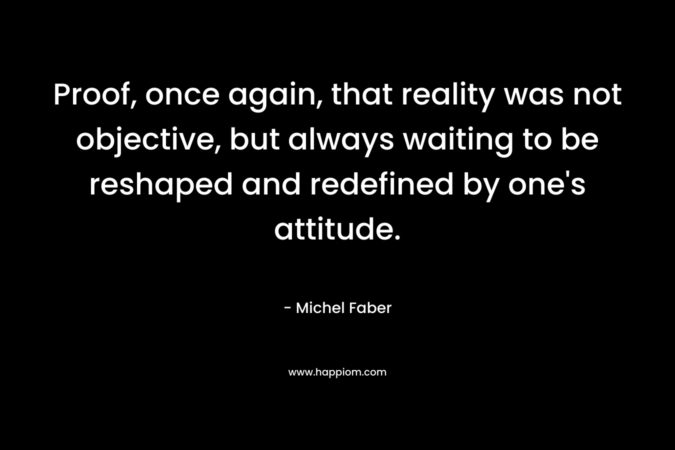 Proof, once again, that reality was not objective, but always waiting to be reshaped and redefined by one’s attitude. – Michel Faber