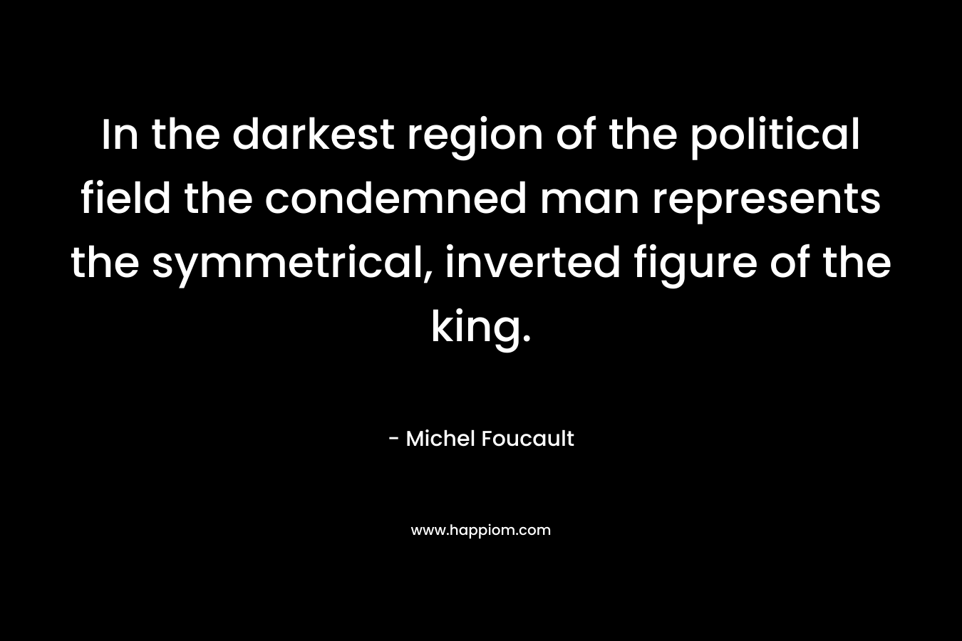In the darkest region of the political field the condemned man represents the symmetrical, inverted figure of the king. – Michel Foucault