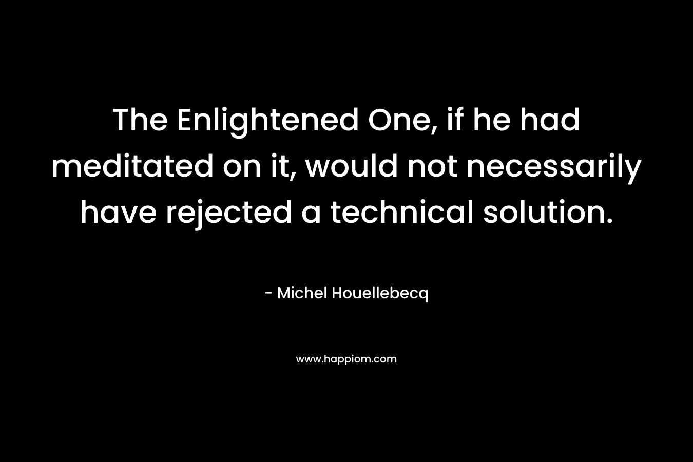 The Enlightened One, if he had meditated on it, would not necessarily have rejected a technical solution. – Michel Houellebecq