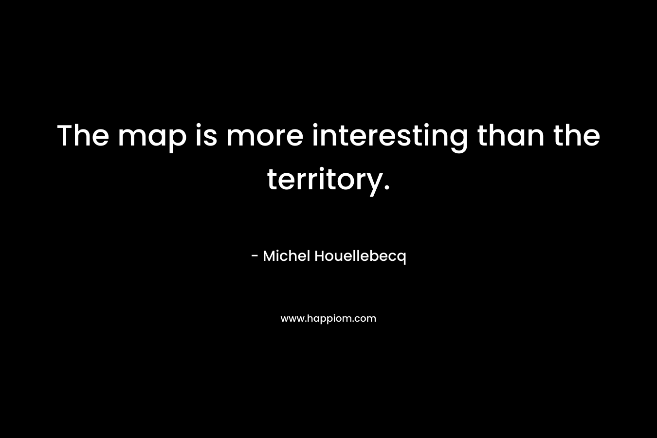 The map is more interesting than the territory. – Michel Houellebecq