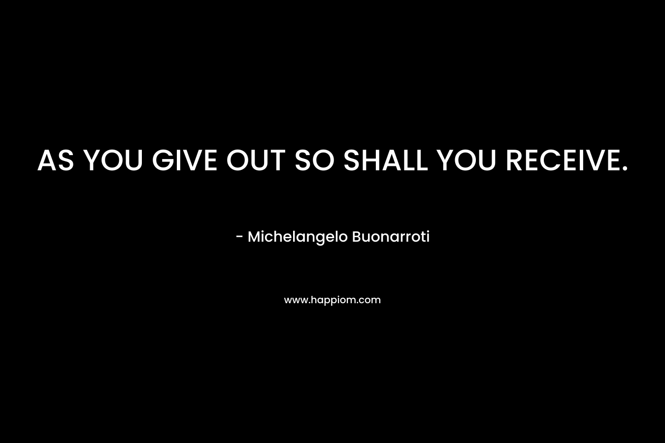 AS YOU GIVE OUT SO SHALL YOU RECEIVE. – Michelangelo Buonarroti