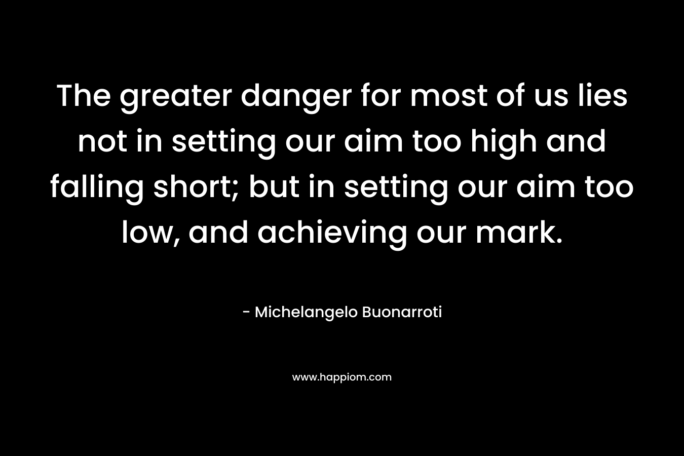 The greater danger for most of us lies not in setting our aim too high and falling short; but in setting our aim too low, and achieving our mark.