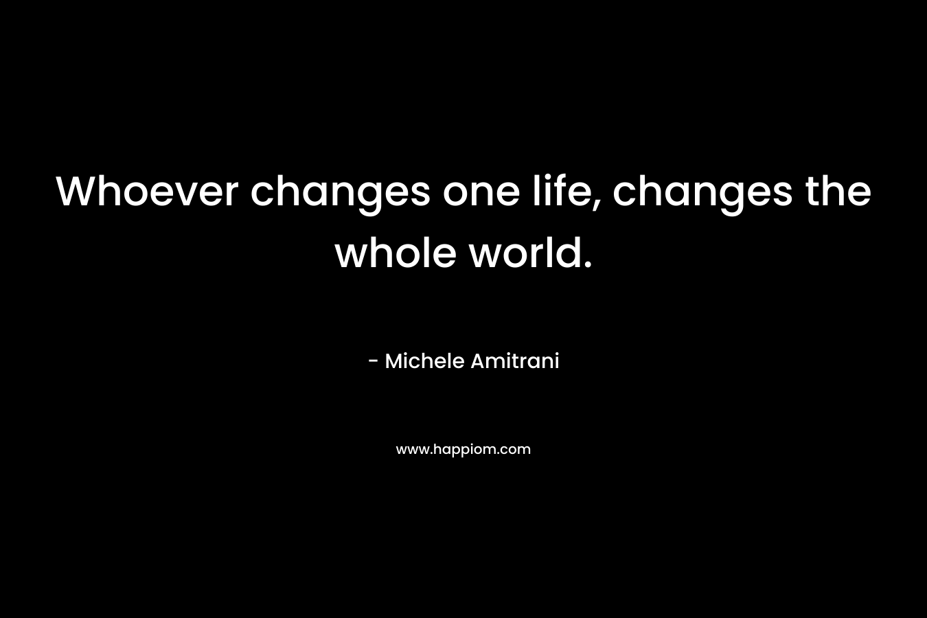 Whoever changes one life, changes the whole world.